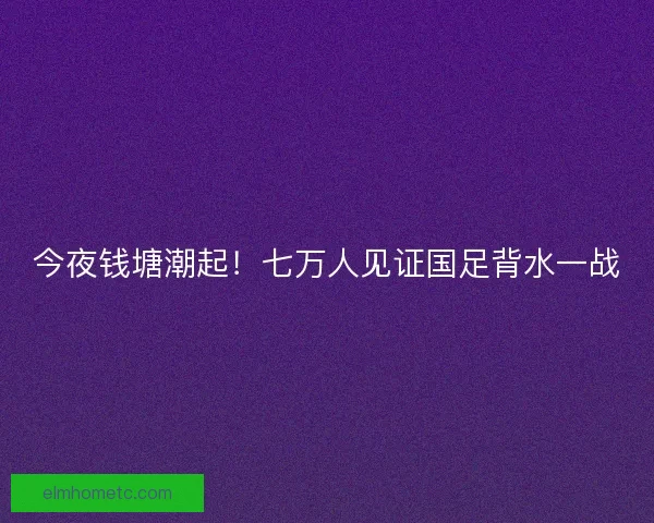 今夜钱塘潮起！七万人见证国足背水一战