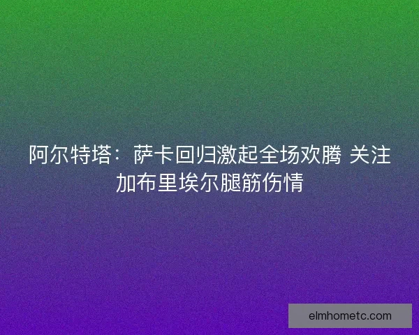 阿尔特塔：萨卡回归激起全场欢腾 关注加布里埃尔腿筋伤情