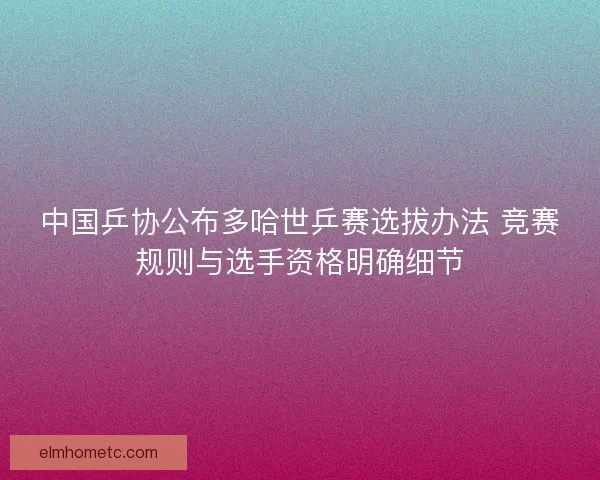 中国乒协公布多哈世乒赛选拔办法 竞赛规则与选手资格明确细节