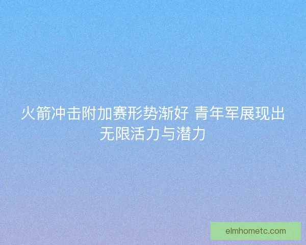 火箭冲击附加赛形势渐好 青年军展现出无限活力与潜力