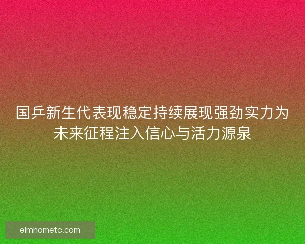 国乒新生代表现稳定持续展现强劲实力为未来征程注入信心与活力源泉
